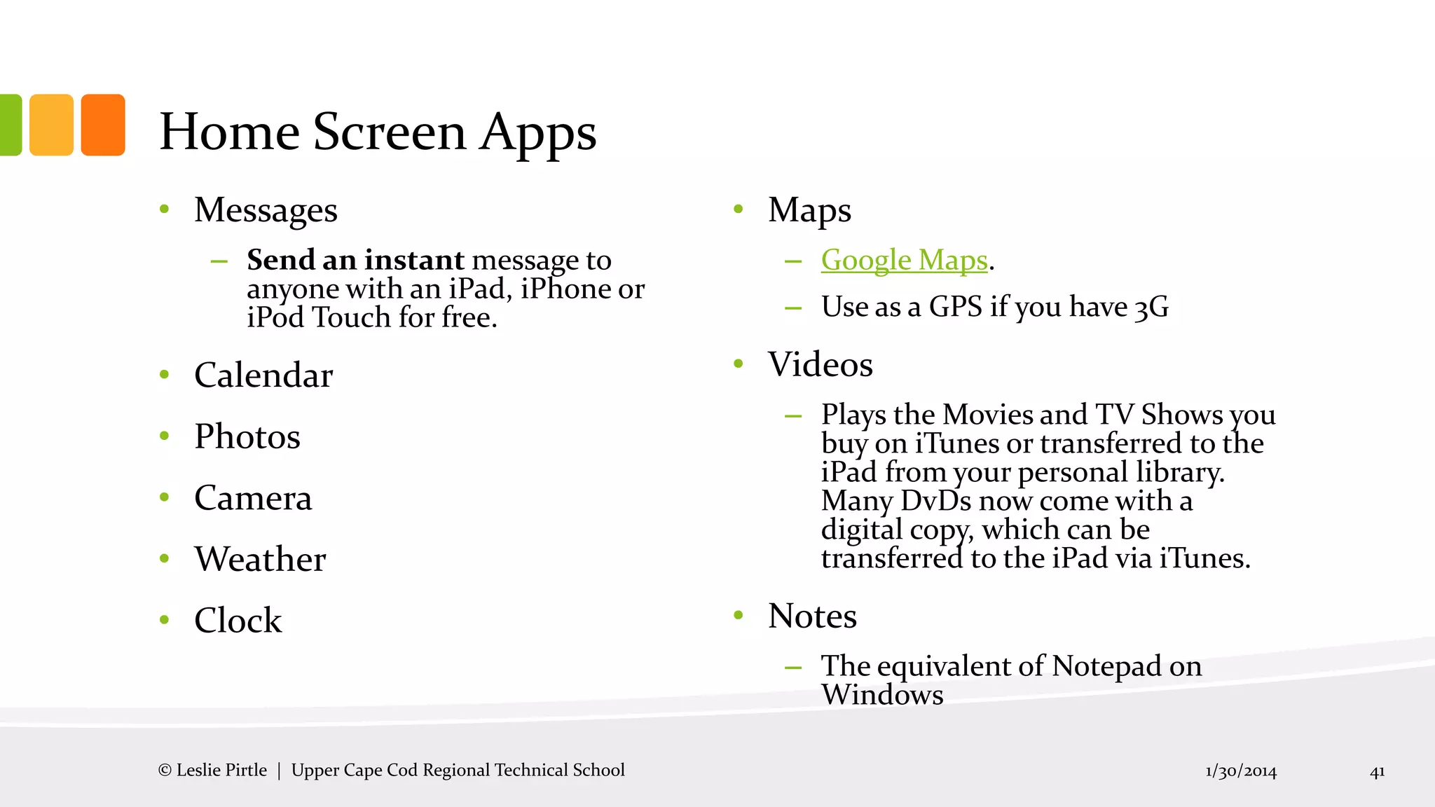 Home Screen Apps
• Messages
– Send an instant message to
anyone with an iPad, iPhone or
iPod Touch for free.

• Calendar
• Photos

• Camera
• Weather
• Clock

• Maps
– Google Maps.
– Use as a GPS if you have 3G

• Videos
– Plays the Movies and TV Shows you
buy on iTunes or transferred to the
iPad from your personal library.
Many DvDs now come with a
digital copy, which can be
transferred to the iPad via iTunes.

• Notes
– The equivalent of Notepad on
Windows

© Leslie Pirtle | Upper Cape Cod Regional Technical School

1/30/2014

41

 