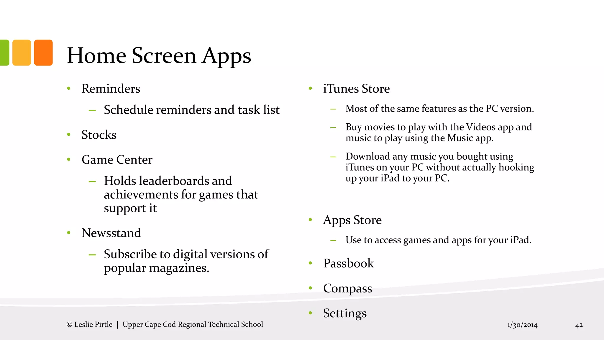 Home Screen Apps
• Reminders
– Schedule reminders and task list
• Stocks
• Game Center
– Holds leaderboards and
achievements for games that
support it
• Newsstand
– Subscribe to digital versions of
popular magazines.

• iTunes Store
– Most of the same features as the PC version.

– Buy movies to play with the Videos app and
music to play using the Music app.
– Download any music you bought using
iTunes on your PC without actually hooking
up your iPad to your PC.

• Apps Store
– Use to access games and apps for your iPad.

• Passbook
• Compass
• Settings

© Leslie Pirtle | Upper Cape Cod Regional Technical School

1/30/2014

42

 