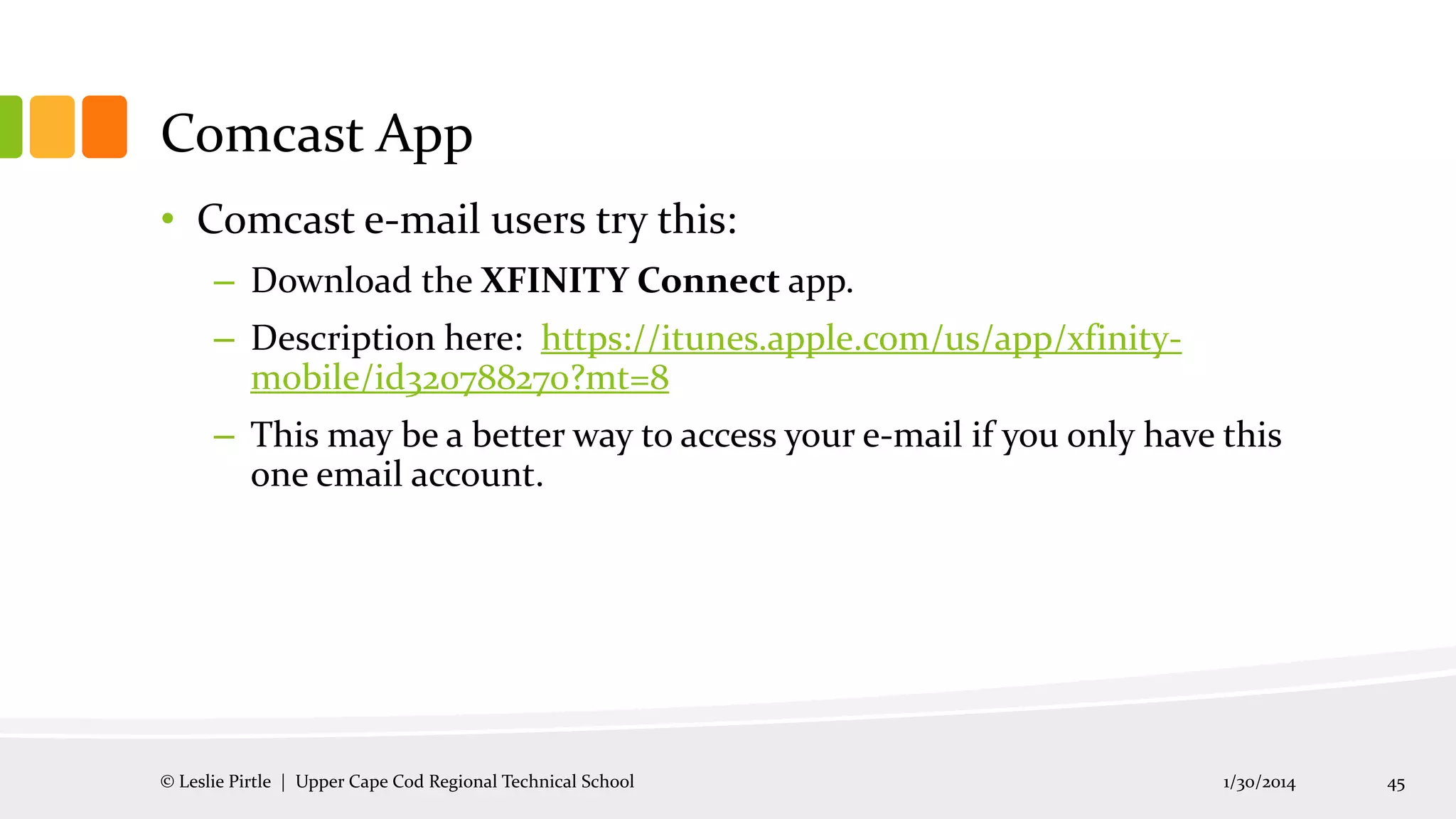 Comcast App
• Comcast e-mail users try this:
– Download the XFINITY Connect app.
– Description here: https://itunes.apple.com/us/app/xfinitymobile/id320788270?mt=8
– This may be a better way to access your e-mail if you only have this
one email account.

© Leslie Pirtle | Upper Cape Cod Regional Technical School

1/30/2014

45

 