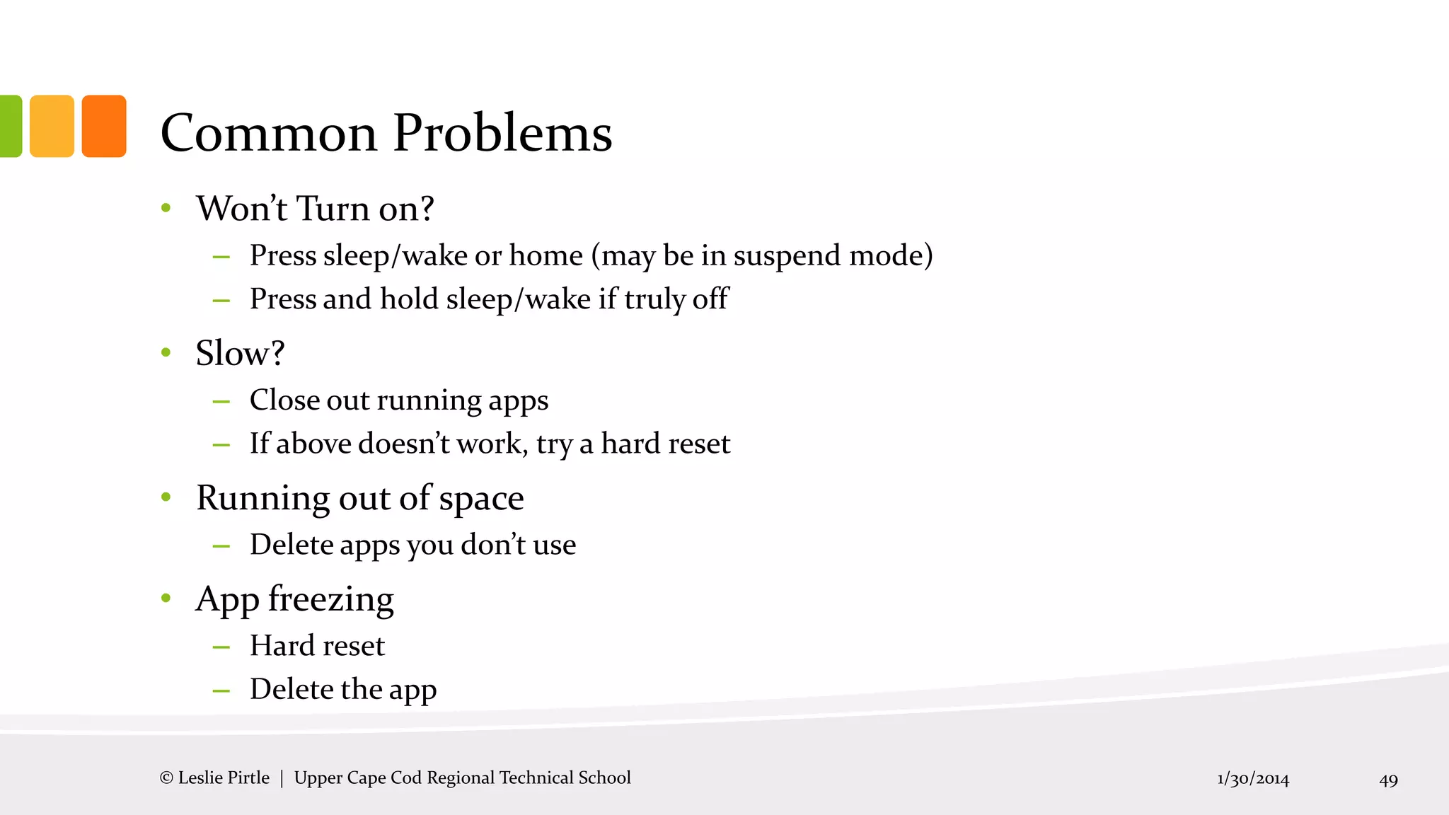 Common Problems
• Won’t Turn on?
– Press sleep/wake or home (may be in suspend mode)
– Press and hold sleep/wake if truly off

• Slow?
– Close out running apps
– If above doesn’t work, try a hard reset

• Running out of space
– Delete apps you don’t use

• App freezing
– Hard reset
– Delete the app
© Leslie Pirtle | Upper Cape Cod Regional Technical School

1/30/2014

49

 