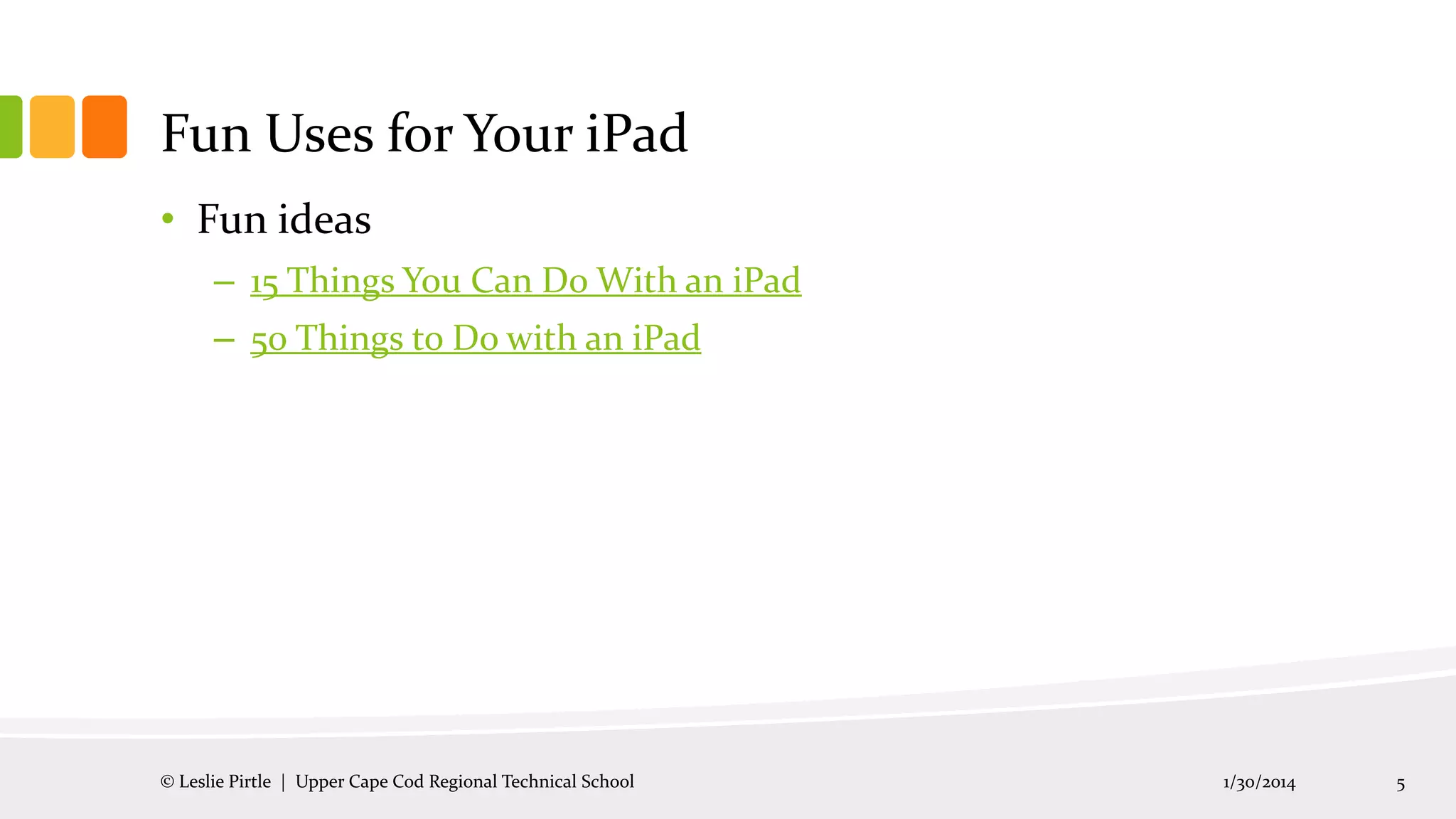 Fun Uses for Your iPad
• Fun ideas
– 15 Things You Can Do With an iPad
– 50 Things to Do with an iPad

© Leslie Pirtle | Upper Cape Cod Regional Technical School

1/30/2014

5

 