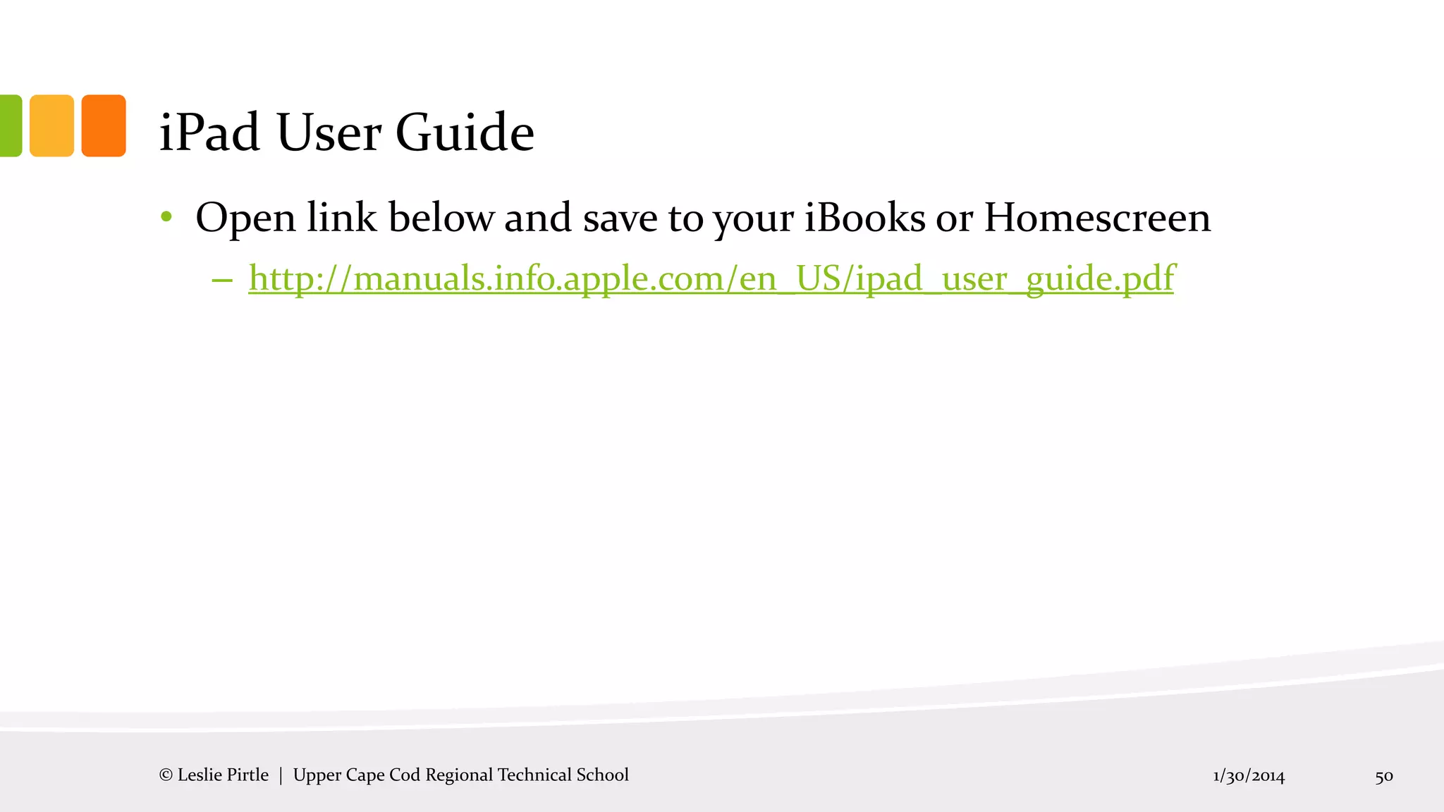 iPad User Guide
• Open link below and save to your iBooks or Homescreen
– http://manuals.info.apple.com/en_US/ipad_user_guide.pdf

© Leslie Pirtle | Upper Cape Cod Regional Technical School

1/30/2014

50

 