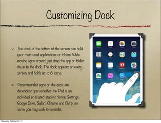 Customizing Dock
The dock at the bottom of the screen can hold
your most used applications or folders. While
moving apps around, just drag the app or folder
down to the dock. The dock appears on every
screen and holds up to 6 icons.
Recommended apps on the dock are
dependent upon whether the iPad is an
individual or shared student device. Settings,
Google Drive, Safari, Chrome and Chirp are
some you may wish to consider.
Saturday, October 12, 13

 