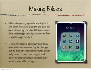 Making Folders
Folders allow you to group similar apps together to
save screen space. While organizing your apps, drag
one app icon on top of another. This then creates a
folder with both apps inside. You can name the folder
to reflect the apps it contains.
To move more apps into a particular folder, simply
return to the main screen and drag the other apps
onto the folder icon. Folders contain multiple screens
and you can now have numerous apps in each
folder. Nine apps will display on each page, swipe
across to reveal additional pages.

Saturday, October 12, 13

 