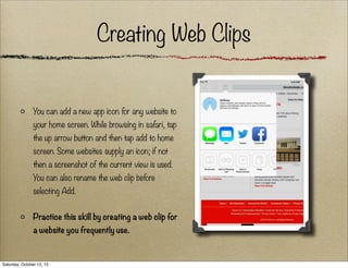 Creating Web Clips

You can add a new app icon for any website to
your home screen. While browsing in safari, tap
the up arrow button and then tap add to home
screen. Some websites supply an icon; if not
then a screenshot of the current view is used.
You can also rename the web clip before
selecting Add.
Practice this skill by creating a web clip for
a website you frequently use.

Saturday, October 12, 13

 