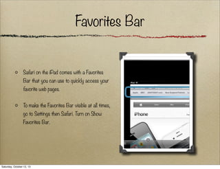Favorites Bar

Safari on the iPad comes with a Favorites
Bar that you can use to quickly access your
favorite web pages.
To make the Favorites Bar visible at all times,
go to Settings then Safari. Turn on Show
Favorites Bar.

Saturday, October 12, 13

 