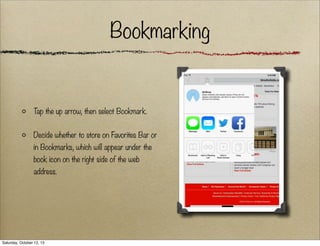 Bookmarking

T the up arrow, then select Bookmark.
ap
Decide whether to store on Favorites Bar or
in Bookmarks, which will appear under the
book icon on the right side of the web
address.

Saturday, October 12, 13

 