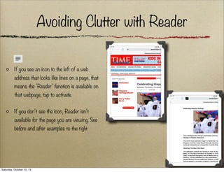 Avoiding Clutter with Reader
If you see an icon to the left of a web
address that looks like lines on a page, that
means the ‘Reader’ function is available on
that webpage, tap to activate.
If you don’t see the icon, Reader isn’t
available for the page you are viewing. See
before and after examples to the right

Saturday, October 12, 13

 