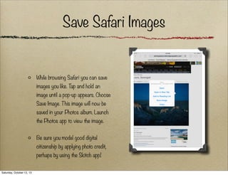 Save Safari Images

While browsing Safari you can save
images you like. T and hold an
ap
image until a pop-up appears. Choose
Save Image. This image will now be
saved in your Photos album. Launch
the Photos app to view the image.
Be sure you model good digital
citizenship by applying photo credit,
perhaps by using the Skitch app!
Saturday, October 12, 13

 