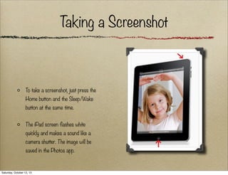 T
aking a Screenshot

To take a screenshot, just press the
Home button and the Sleep/Wake
button at the same time.
The iPad screen flashes white
quickly and makes a sound like a
camera shutter. The image will be
saved in the Photos app.

Saturday, October 12, 13

 