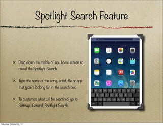 Spotlight Search Feature

Drag down the middle of any home screen to
reveal the Spotlight Search.
Type the name of the song, artist, file or app
that you’re looking for in the search box.
To customize what will be searched, go to
Settings, General, Spotlight Search.

Saturday, October 12, 13

 