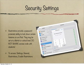 Security Settings

Restrictions provide a password
protected ability to lock down certain
features on an iPad. They may be
set at a district or school level. DO
NOT SHARE access code with
students!
To access: Settings, General,
Restrictions, Enable Restrictions

Saturday, October 12, 13

 