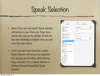 Speak Selection
Want to have text read aloud? Speak Selection
will read text to you. Press your finger down,
release when you see the spotlight. Stretch the
blue dots individually to highlight what you want
read, then select Speak.
Even if you don’t have VoiceOver enabled,
Speak Selection will read you the highlighted
text and give you formatting options like cut,
copy, and paste. Turn on Speak Selection in
Settings/General/Accessibility/Speak
Selection.
Saturday, October 12, 13

 
