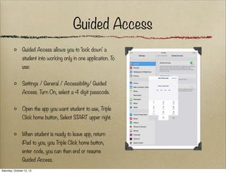 Guided Access
Guided Access allows you to 'lock down' a
student into working only in one application. To
use:
Settings / General / Accessibility/ Guided
Access. Turn On, select a 4 digit passcode.
Open the app you want student to use, Triple
Click home button, Select START upper right.
When student is ready to leave app, return
iPad to you, you Triple Click home button,
enter code, you can then end or resume
Guided Access.
Saturday, October 12, 13

 