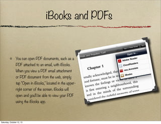 iBooks and PDFs

You can open PDF documents, such as a
PDF attached to an email, with iBooks.
When you view a PDF email attachment
or PDF document from the web, simply
tap "Open in iBooks," located in the upperright corner of the screen. iBooks will
open and you'll be able to view your PDF
using the iBooks app.

Saturday, October 12, 13

 