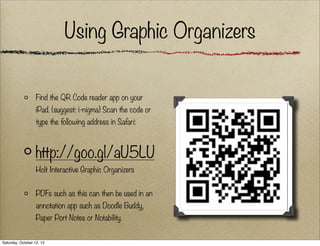 Using Graphic Organizers
Find the QR Code reader app on your
iPad. (suggest: i-nigma) Scan the code or
type the following address in Safari:

http://goo.gl/aU5LU
Holt Interactive Graphic Organizers
PDFs such as this can then be used in an
annotation app such as Doodle Buddy,
Paper Port Notes or Notability.
Saturday, October 12, 13

 