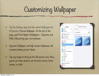 Customizing Wallpaper
T the Settings app and then select Wallpapers &
ap
Brightness. Choose Wallpaper. At the top of the
page, you'll find Apple’s Wallpapers - Dynamic and
Stills, followed by your own pictures.
Dynamic Wallpaper and high screen brightness will
consume battery power faster.
T any image to bring up the full-screen view. Now,
ap
you've got three options: set the lock screen, home
screen, or both.

Saturday, October 12, 13

 