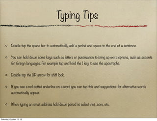 Typing Tips
Double tap the space bar to automatically add a period and space to the end of a sentence.
You can hold down some keys such as letters or punctuation to bring up extra options, such as accents
for foreign languages. For example tap and hold the ! key to use the apostrophe.
Double tap the UP arrow for shift lock.
If you see a red dotted underline on a word you can tap this and suggestions for alternative words
automatically appear.
When typing an email address hold down period to select .net, .com, etc.

Saturday, October 12, 13

 