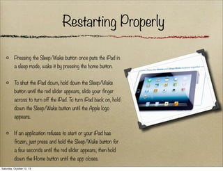 Restarting Properly
Pressing the Sleep/Wake button once puts the iPad in
a sleep mode, wake it by pressing the home button.
To shut the iPad down, hold down the Sleep/Wake
button until the red slider appears, slide your finger
across to turn off the iPad. To turn iPad back on, hold
down the Sleep/Wake button until the Apple logo
appears.
If an application refuses to start or your iPad has
frozen, just press and hold the Sleep/Wake button for
a few seconds until the red slider appears, then hold
down the Home button until the app closes.
Saturday, October 12, 13

 