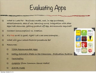 Evaluating Apps
What to Look For - Business model, cost, in-app purchases,
advertisements, ease of use, learning curve, integration with other
apps/web resources, getting product off app, are accounts required?
Content (consumption) vs. Creation
It’s Free so all is good, right? Let’s see some examples...
What will your school/District procedures be?
Resources:
TCEA Recommended Apps
Kathy Schrock’s iPads in the Classroom - Evaluation Rubrics
TechChef4U
Graphite (from Common Sense Media)
SAMR Model
Saturday, October 12, 13

 
