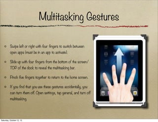 Multitasking Gestures
Swipe left or right with four fingers to switch between
open apps (must be in an app to activate).
Slide up with four fingers from the bottom of the screen/
TOP of the dock to reveal the multitasking bar.
Pinch five fingers together to return to the home screen.
If you find that you use these gestures accidentally, you
can turn them off. Open settings, tap general, and turn off
multitasking.

Saturday, October 12, 13

 