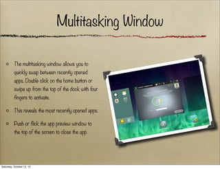Multitasking Window
The multitasking window allows you to
quickly swap between recently opened
apps. Double click on the home button or
swipe up from the top of the dock with four
fingers to activate.
This reveals the most recently opened apps.
Push or flick the app preview window to
the top of the screen to close the app.

Saturday, October 12, 13

 