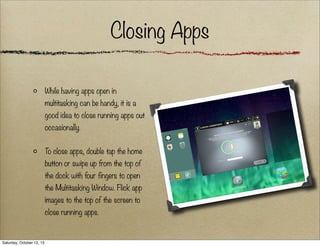 Closing Apps
While having apps open in
multitasking can be handy, it is a
good idea to close running apps out
occasionally.
To close apps, double tap the home
button or swipe up from the top of
the dock with four fingers to open
the Multitasking Window. Flick app
images to the top of the screen to
close running apps.

Saturday, October 12, 13

 