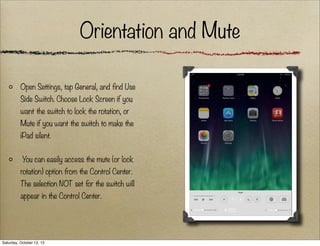Orientation and Mute
Open Settings, tap General, and find Use
Side Switch. Choose Lock Screen if you
want the switch to lock the rotation, or
Mute if you want the switch to make the
iPad silent.
You can easily access the mute (or lock
rotation) option from the Control Center.
The selection NOT set for the switch will
appear in the Control Center.

Saturday, October 12, 13

 