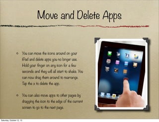 Move and Delete Apps

You can move the icons around on your
iPad and delete apps you no longer use.
Hold your finger on any icon for a few
seconds and they will all start to shake. You
can now drag them around to rearrange.
T the x to delete the app.
ap
You can also move apps to other pages by
dragging the icon to the edge of the current
screen to go to the next page.

Saturday, October 12, 13

 