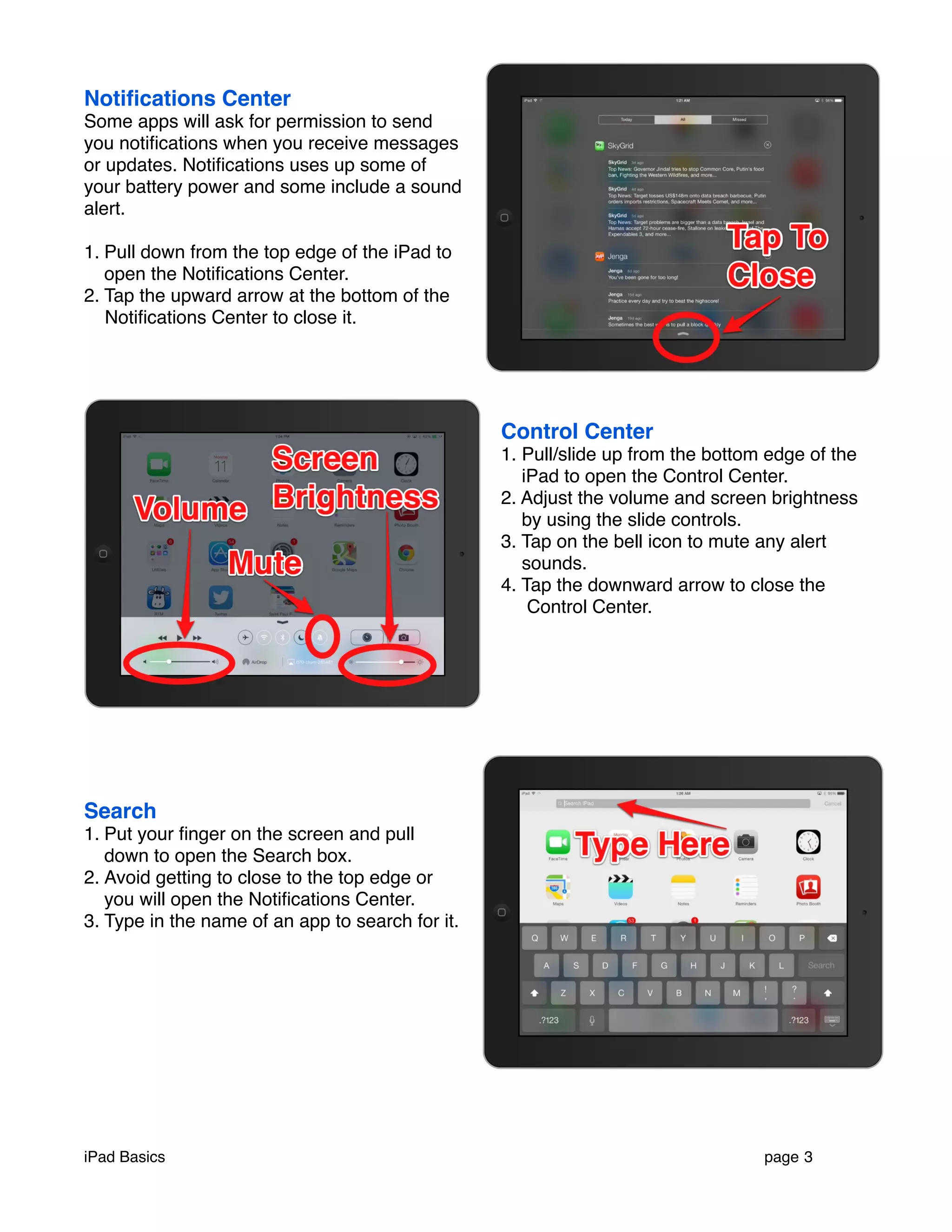 Notifications Center 
Some apps will ask for permission to send 
you notifications when you receive messages 
or updates. Notifications uses up some of 
your battery power and some include a sound 
alert. 
1. Pull down from the top edge of the iPad to 
open the Notifications Center. 
2. Tap the upward arrow at the bottom of the 
Notifications Center to close it. 
Control Center 
1. Pull/slide up from the bottom edge of the 
iPad to open the Control Center. 
2. Adjust the volume and screen brightness 
by using the slide controls. 
3. Tap on the bell icon to mute any alert 
sounds. 
4. Tap the downward arrow to close the 
Control Center. 
Search 
1. Put your finger on the screen and pull 
down to open the Search box. 
2. Avoid getting to close to the top edge or 
you will open the Notifications Center. 
3. Type in the name of an app to search for it. 
iPad Basics ! page 3 
 