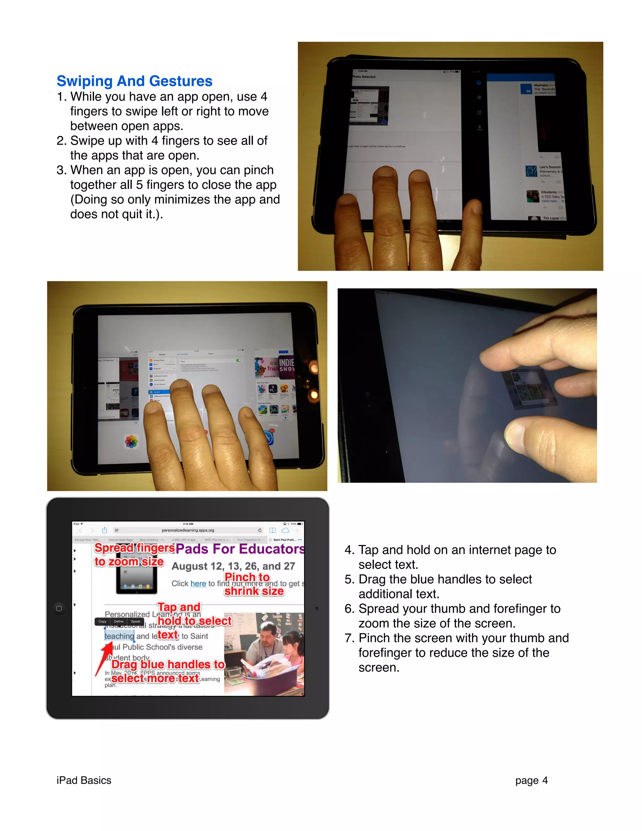 Swiping And Gestures 
1. While you have an app open, use 4 
fingers to swipe left or right to move 
between open apps. 
2. Swipe up with 4 fingers to see all of 
the apps that are open. 
3. When an app is open, you can pinch 
together all 5 fingers to close the app 
(Doing so only minimizes the app and 
does not quit it.). 
4. Tap and hold on an internet page to 
select text. 
5. Drag the blue handles to select 
additional text. 
6. Spread your thumb and forefinger to 
zoom the size of the screen. 
7. Pinch the screen with your thumb and 
forefinger to reduce the size of the 
screen. 
iPad Basics ! page 4 
 