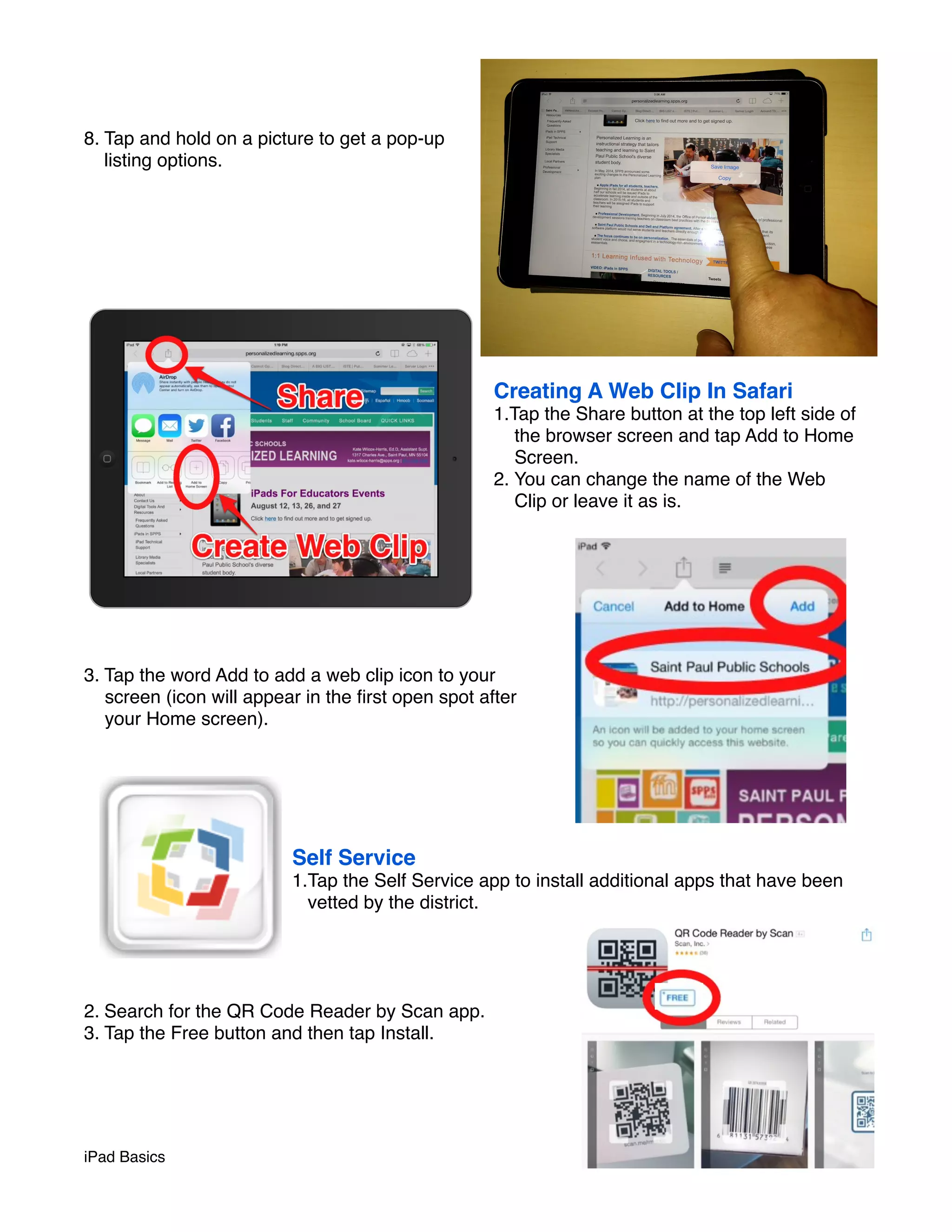 8. Tap and hold on a picture to get a pop-up 
listing options. 
Creating A Web Clip In Safari 
1.Tap the Share button at the top left side of 
the browser screen and tap Add to Home 
Screen. 
2. You can change the name of the Web 
Clip or leave it as is. 
3. Tap the word Add to add a web clip icon to your 
screen (icon will appear in the first open spot after 
your Home screen). 
Self Service 
1.Tap the Self Service app to install additional apps that have been 
vetted by the district. 
2. Search for the QR Code Reader by Scan app. 
3. Tap the Free button and then tap Install. 
iPad Basics ! page 5 
 