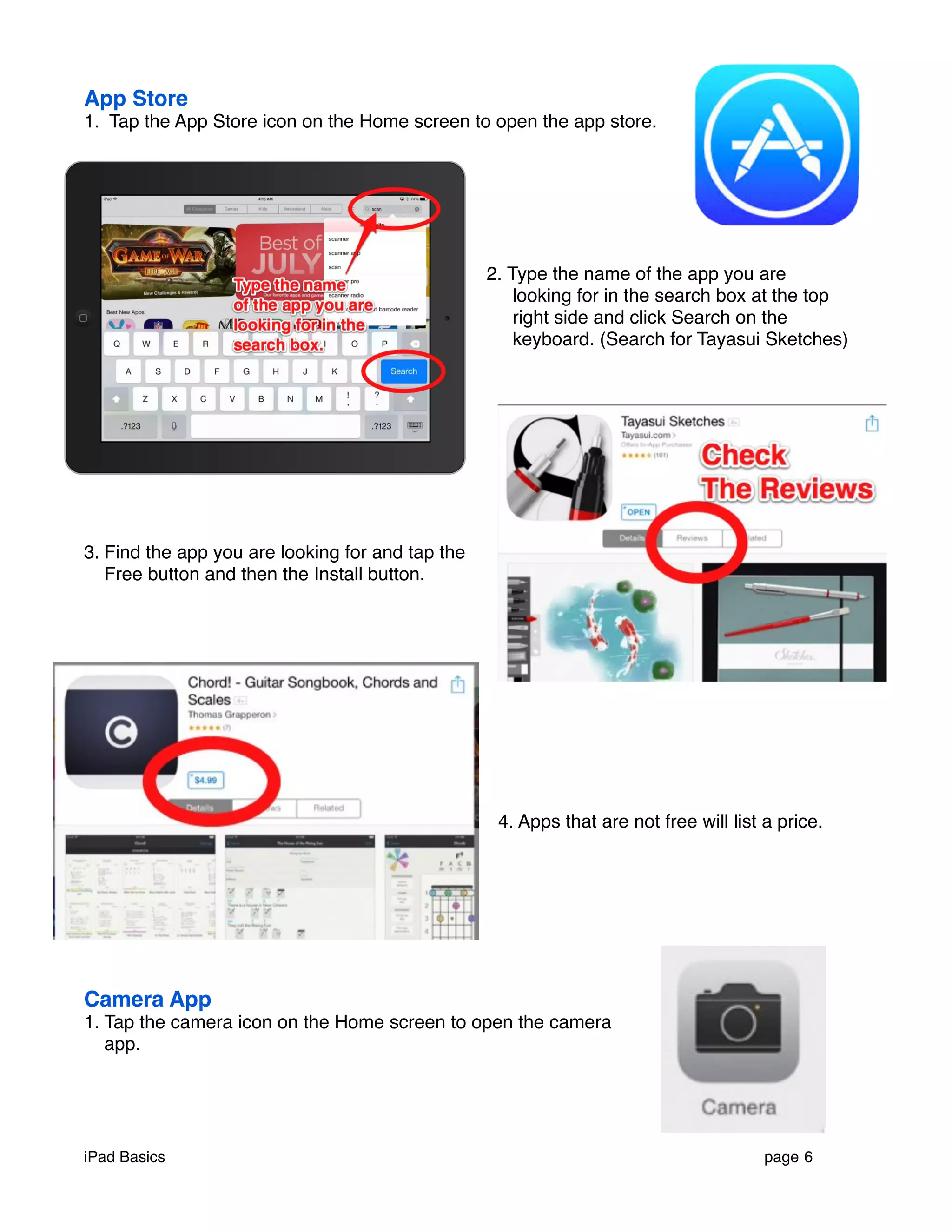 App Store 
1. Tap the App Store icon on the Home screen to open the app store. 
2. Type the name of the app you are 
looking for in the search box at the top 
right side and click Search on the 
keyboard. (Search for Tayasui Sketches) 
3. Find the app you are looking for and tap the 
Free button and then the Install button. 
4. Apps that are not free will list a price. 
Camera App 
1. Tap the camera icon on the Home screen to open the camera 
app. 
iPad Basics ! page 6 
 