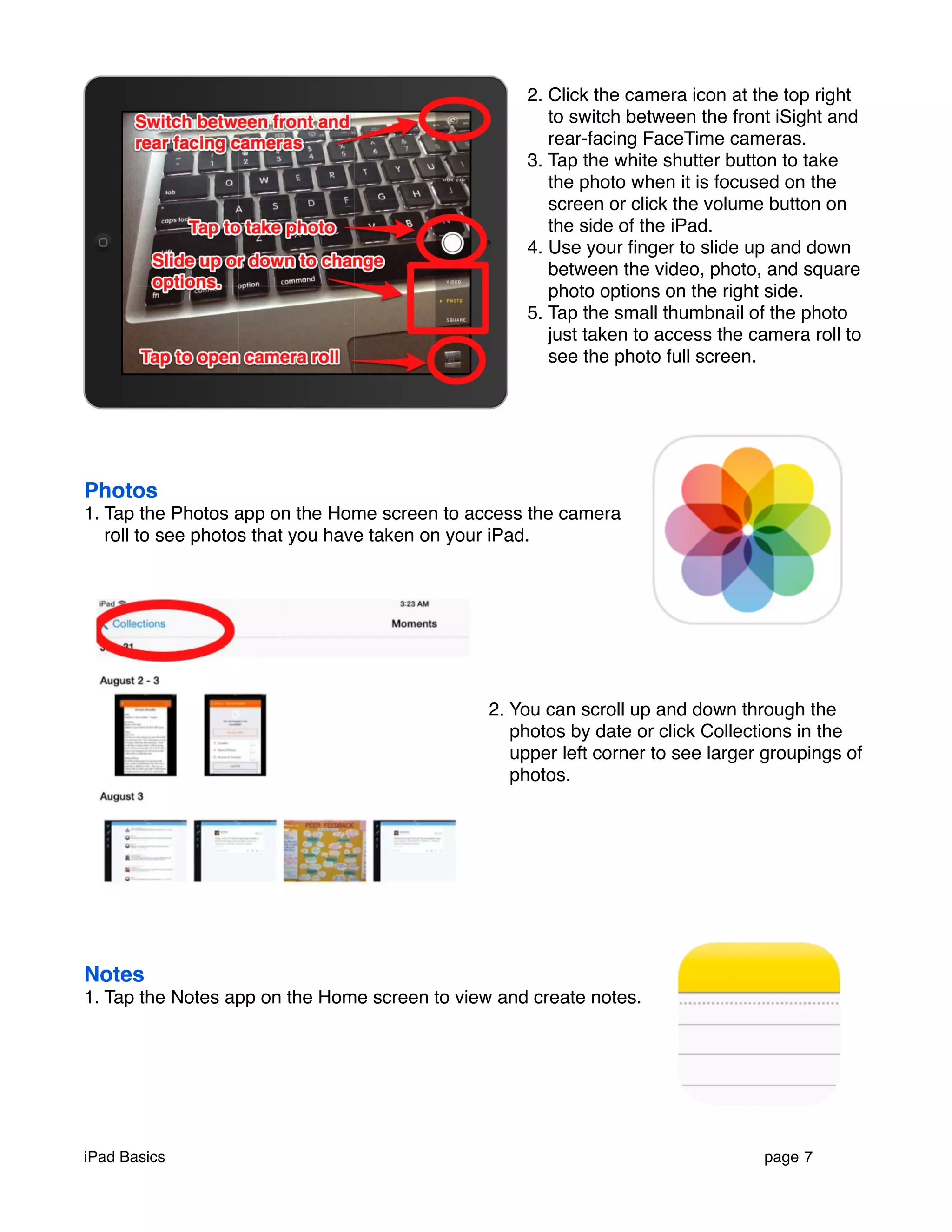 2. Click the camera icon at the top right 
to switch between the front iSight and 
rear-facing FaceTime cameras. 
3. Tap the white shutter button to take 
the photo when it is focused on the 
screen or click the volume button on 
the side of the iPad. 
4. Use your finger to slide up and down 
between the video, photo, and square 
photo options on the right side. 
5. Tap the small thumbnail of the photo 
just taken to access the camera roll to 
see the photo full screen. 
Photos 
1. Tap the Photos app on the Home screen to access the camera 
roll to see photos that you have taken on your iPad. 
2. You can scroll up and down through the 
photos by date or click Collections in the 
upper left corner to see larger groupings of 
photos. 
Notes 
1. Tap the Notes app on the Home screen to view and create notes. 
iPad Basics ! page 7 
 
