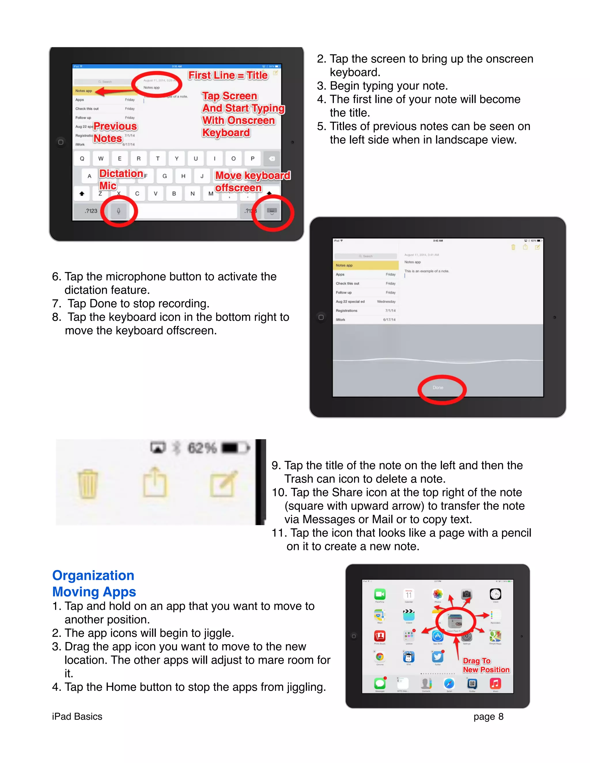 2. Tap the screen to bring up the onscreen 
keyboard. 
3. Begin typing your note. 
4. The first line of your note will become 
the title. 
5. Titles of previous notes can be seen on 
the left side when in landscape view. 
6. Tap the microphone button to activate the 
dictation feature. 
7. Tap Done to stop recording. 
8. Tap the keyboard icon in the bottom right to 
move the keyboard offscreen. 
9. Tap the title of the note on the left and then the 
Trash can icon to delete a note. 
10. Tap the Share icon at the top right of the note 
(square with upward arrow) to transfer the note 
via Messages or Mail or to copy text. 
11. Tap the icon that looks like a page with a pencil 
on it to create a new note. 
Organization 
Moving Apps 
1. Tap and hold on an app that you want to move to 
another position. 
2. The app icons will begin to jiggle. 
3. Drag the app icon you want to move to the new 
location. The other apps will adjust to mare room for 
it. 
4. Tap the Home button to stop the apps from jiggling. 
iPad Basics ! page 8 
 
