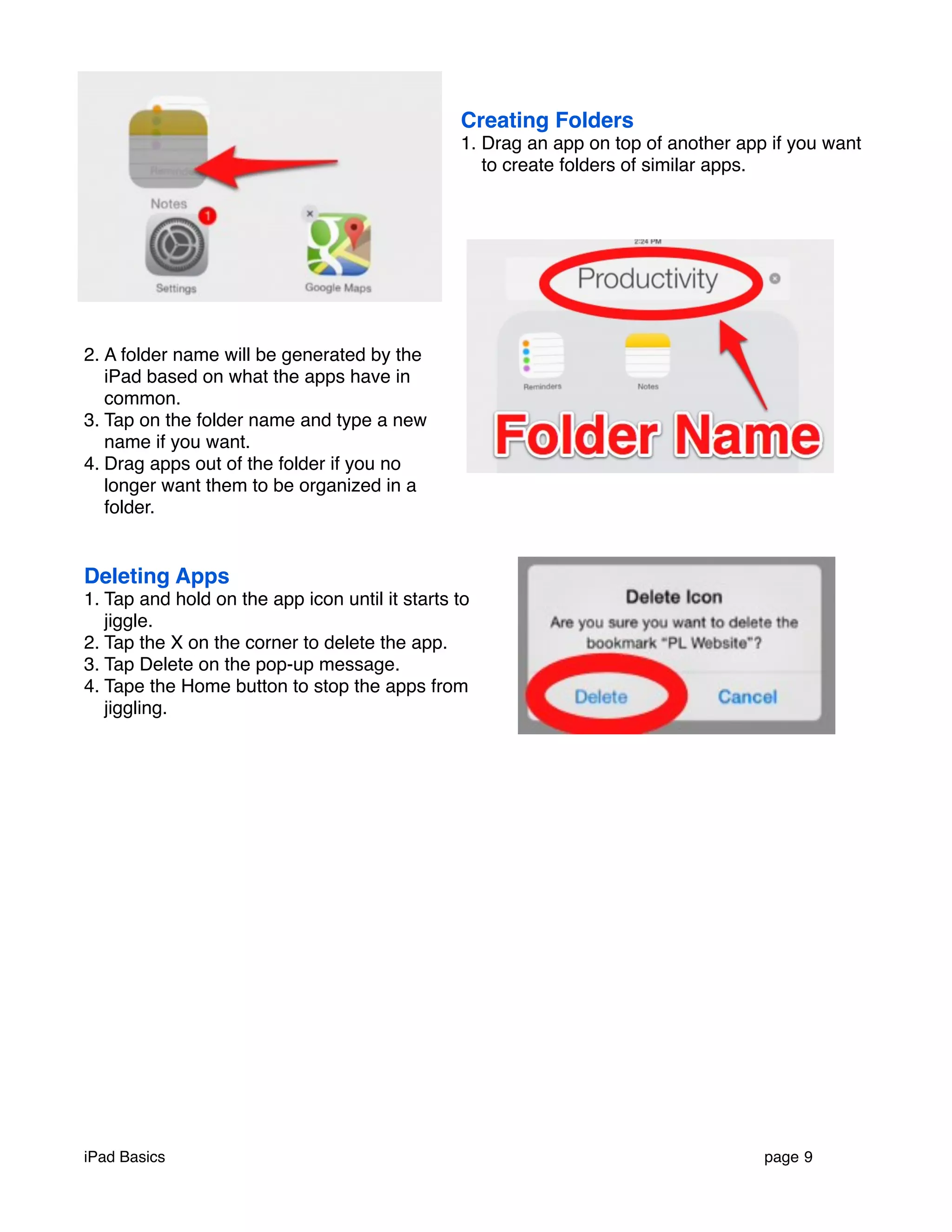 Creating Folders 
1. Drag an app on top of another app if you want 
to create folders of similar apps. 
2. A folder name will be generated by the 
iPad based on what the apps have in 
common. 
3. Tap on the folder name and type a new 
name if you want. 
4. Drag apps out of the folder if you no 
longer want them to be organized in a 
folder. 
Deleting Apps 
1. Tap and hold on the app icon until it starts to 
jiggle. 
2. Tap the X on the corner to delete the app. 
3. Tap Delete on the pop-up message. 
4. Tape the Home button to stop the apps from 
jiggling. 
iPad Basics ! page 9 
