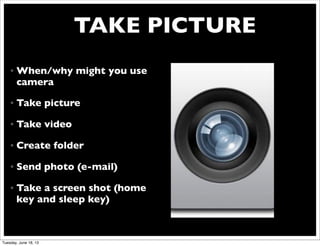 TAKE PICTURE
• When/why might you use
camera
• Take picture
• Take video
• Create folder
• Send photo (e-mail)
• Take a screen shot (home
key and sleep key)
Tuesday, June 18, 13
 