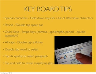 KEY BOARDTIPS
• Special characters - Hold down keys for a list of alternative characters
• Period - Double tap space bar
• Quick Keys - Swipe keys (comma - apostrophe, period - double
quotation)
• All caps - Double tap shift key
• Double tap word to select
• Tap 4x quickly to select paragraph
• Tap and hold to reveal magnifying glass
Tuesday, June 18, 13
 