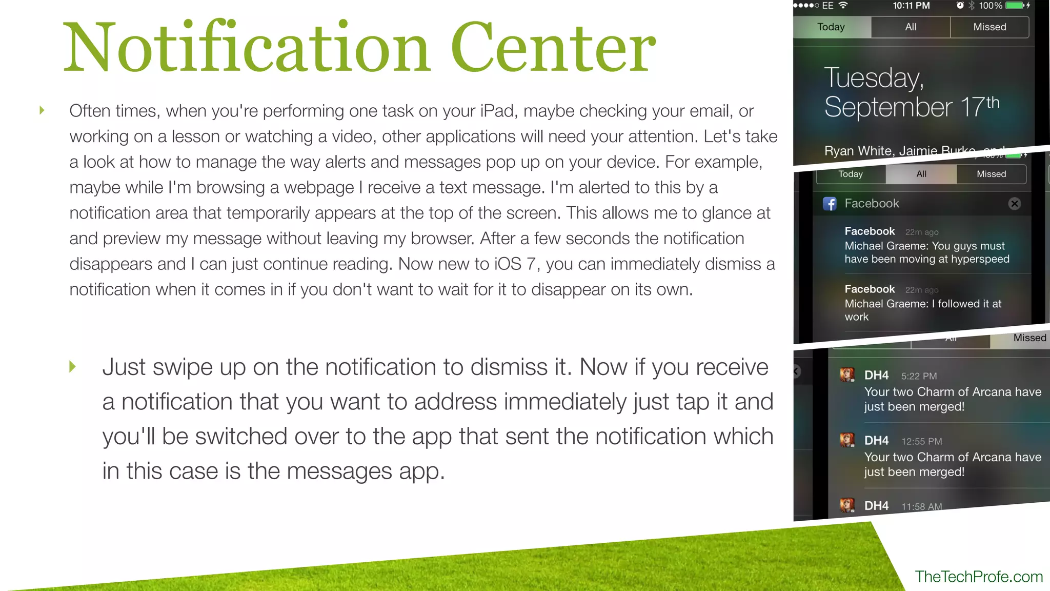 TheTechProfe.com
Notification Center
‣ Just swipe up on the notiﬁcation to dismiss it. Now if you receive
a notiﬁcation that you want to address immediately just tap it and
you'll be switched over to the app that sent the notiﬁcation which
in this case is the messages app.
‣ Often times, when you're performing one task on your iPad, maybe checking your email, or
working on a lesson or watching a video, other applications will need your attention. Let's take
a look at how to manage the way alerts and messages pop up on your device. For example,
maybe while I'm browsing a webpage I receive a text message. I'm alerted to this by a
notiﬁcation area that temporarily appears at the top of the screen. This allows me to glance at
and preview my message without leaving my browser. After a few seconds the notiﬁcation
disappears and I can just continue reading. Now new to iOS 7, you can immediately dismiss a
notiﬁcation when it comes in if you don't want to wait for it to disappear on its own.
 