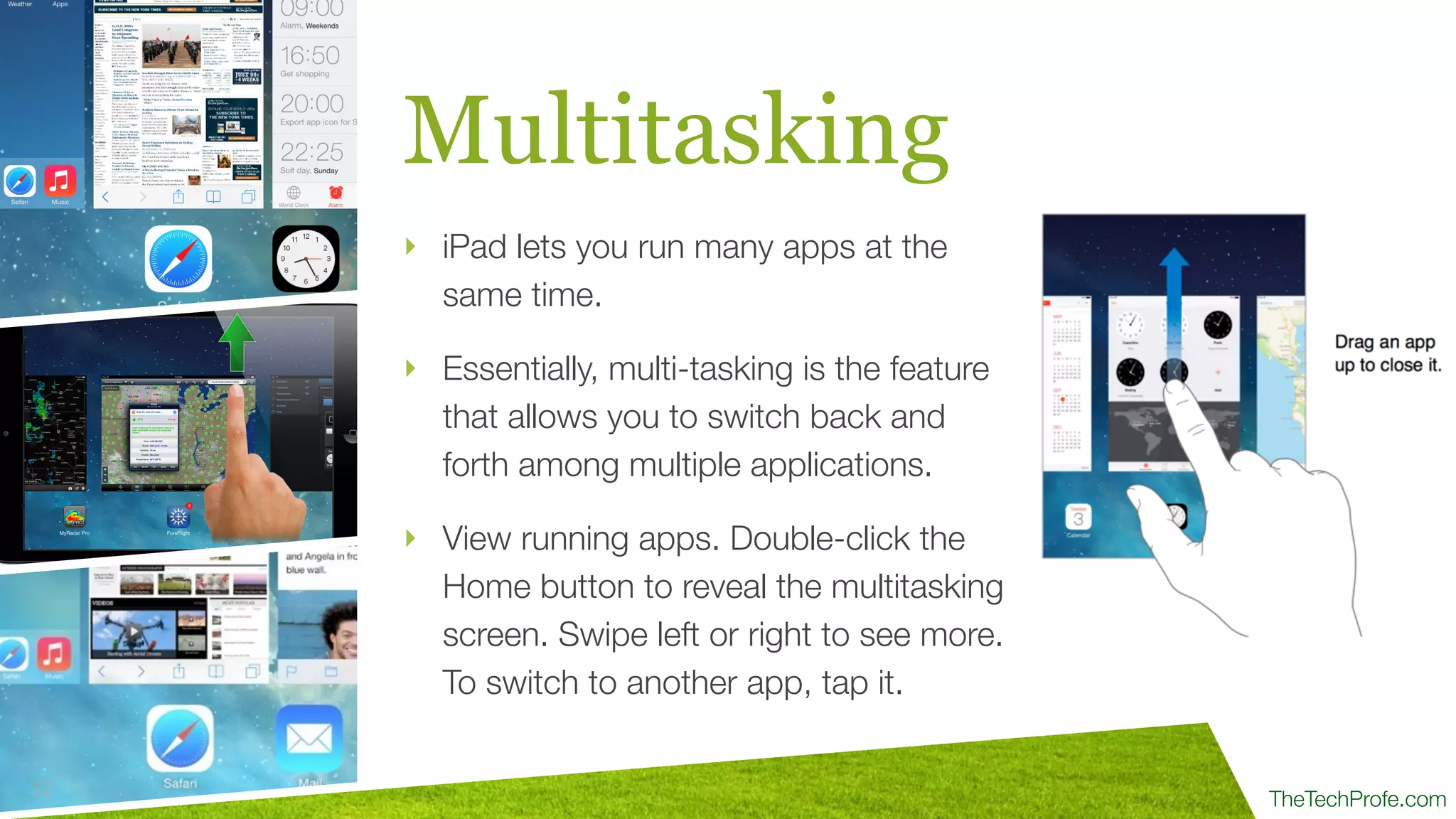 TheTechProfe.com
Multitasking
‣ iPad lets you run many apps at the
same time.
‣ Essentially, multi-tasking is the feature
that allows you to switch back and
forth among multiple applications.
‣ View running apps. Double-click the
Home button to reveal the multitasking
screen. Swipe left or right to see more.
To switch to another app, tap it.
12
 