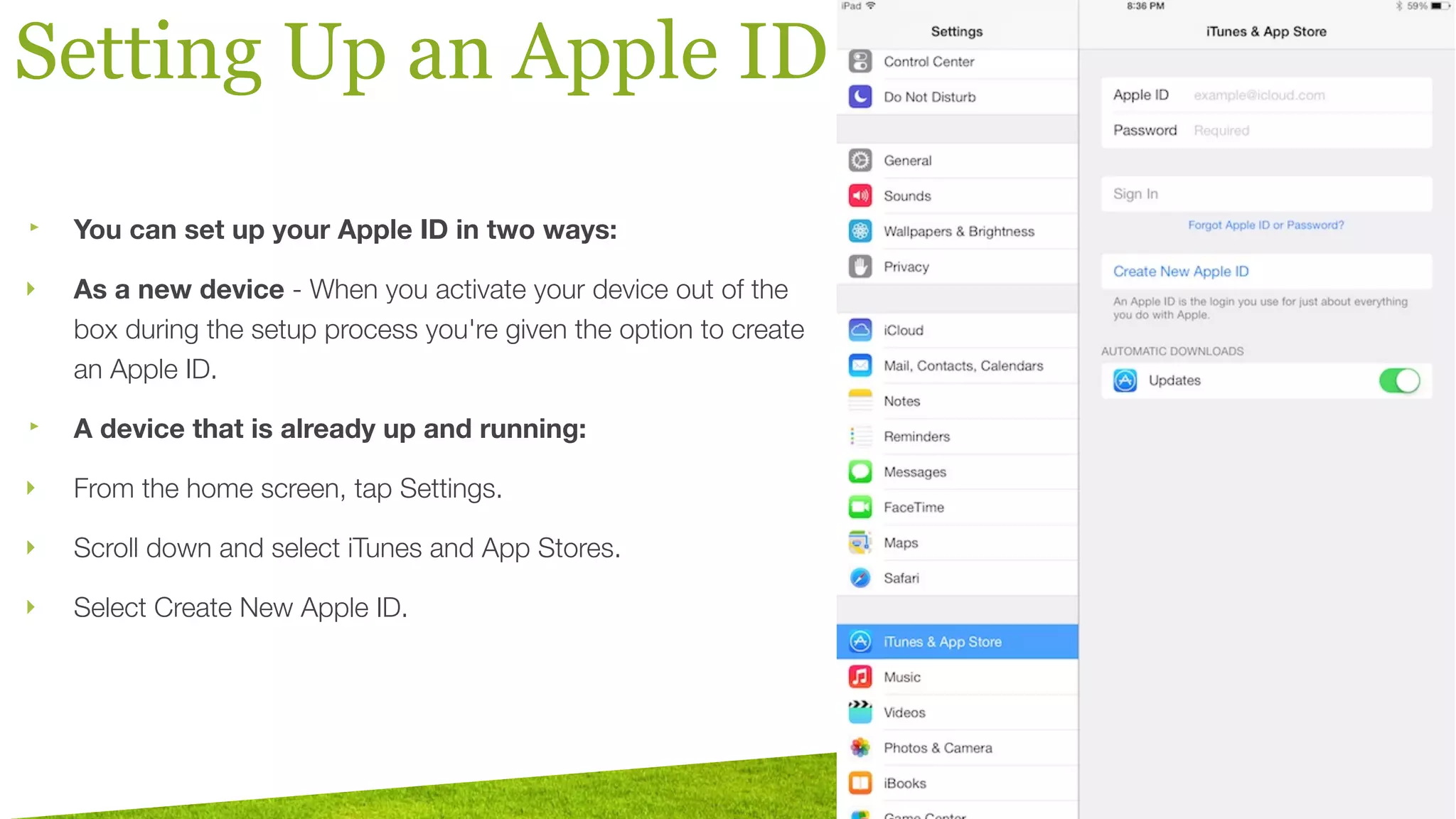 Setting Up an Apple ID
‣ You can set up your Apple ID in two ways:
‣ As a new device - When you activate your device out of the
box during the setup process you're given the option to create
an Apple ID.
‣ A device that is already up and running:
‣ From the home screen, tap Settings.
‣ Scroll down and select iTunes and App Stores.
‣ Select Create New Apple ID.
 
