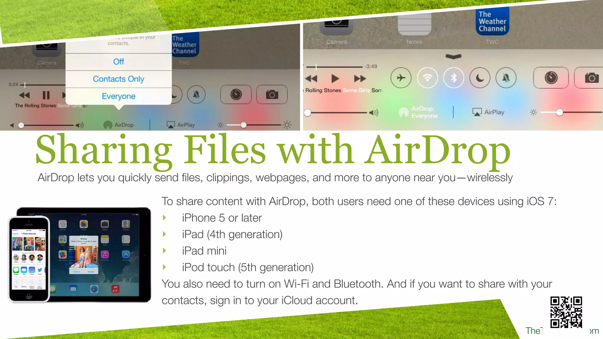 TheTechProfe.com
Sharing Files with AirDropAirDrop lets you quickly send ﬁles, clippings, webpages, and more to anyone near you—wirelessly
To share content with AirDrop, both users need one of these devices using iOS 7:
‣ iPhone 5 or later
‣ iPad (4th generation)
‣ iPad mini
‣ iPod touch (5th generation)
You also need to turn on Wi-Fi and Bluetooth. And if you want to share with your
contacts, sign in to your iCloud account.
 