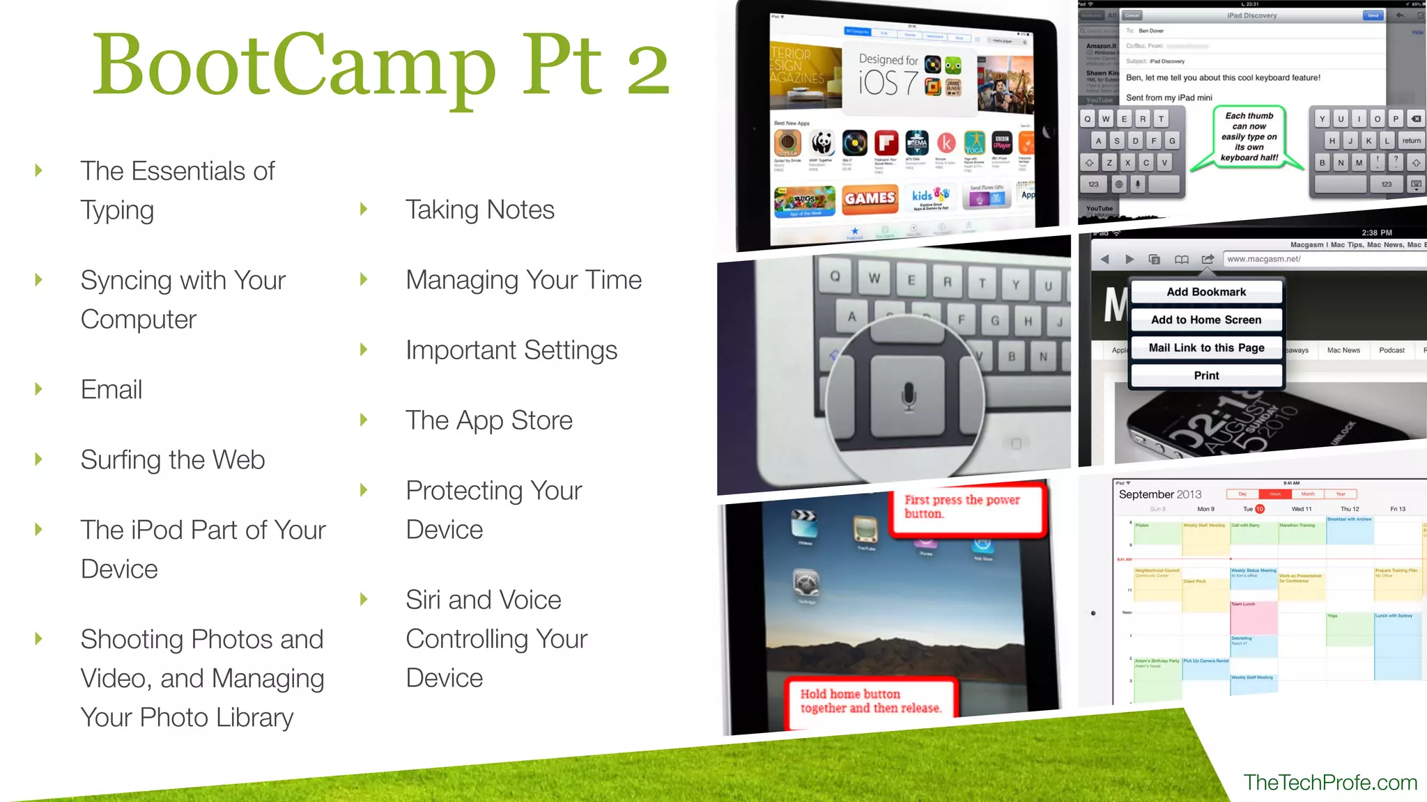 TheTechProfe.com
BootCamp Pt 2
‣ Taking Notes
‣ Managing Your Time
‣ Important Settings
‣ The App Store
‣ Protecting Your
Device
‣ Siri and Voice
Controlling Your
Device
‣ The Essentials of
Typing
‣ Syncing with Your
Computer
‣ Email
‣ Surﬁng the Web
‣ The iPod Part of Your
Device
‣ Shooting Photos and
Video, and Managing
Your Photo Library
 