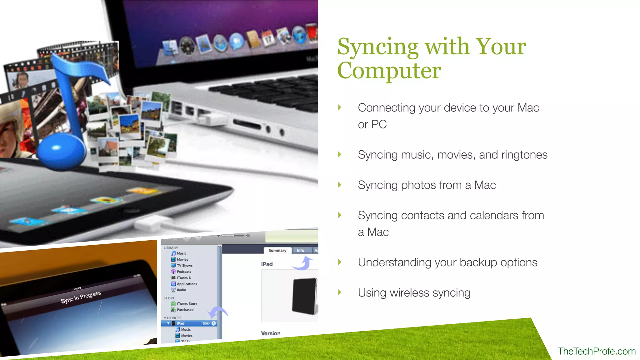 TheTechProfe.com
Syncing with Your
Computer
‣ Connecting your device to your Mac
or PC
‣ Syncing music, movies, and ringtones
‣ Syncing photos from a Mac
‣ Syncing contacts and calendars from
a Mac
‣ Understanding your backup options
‣ Using wireless syncing
 