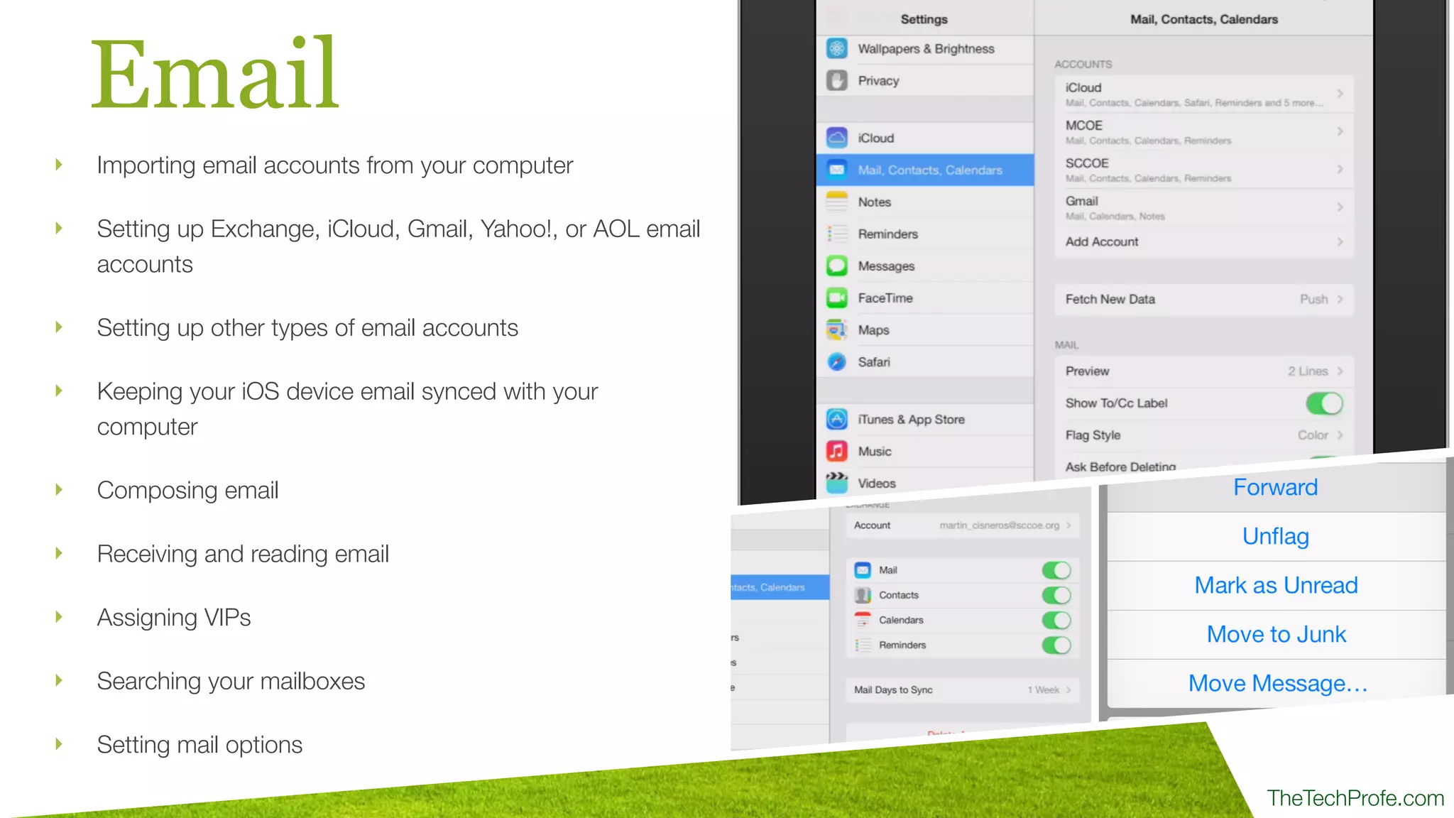 TheTechProfe.com
Email
‣ Importing email accounts from your computer
‣ Setting up Exchange, iCloud, Gmail, Yahoo!, or AOL email
accounts
‣ Setting up other types of email accounts
‣ Keeping your iOS device email synced with your
computer
‣ Composing email
‣ Receiving and reading email
‣ Assigning VIPs
‣ Searching your mailboxes
‣ Setting mail options
 