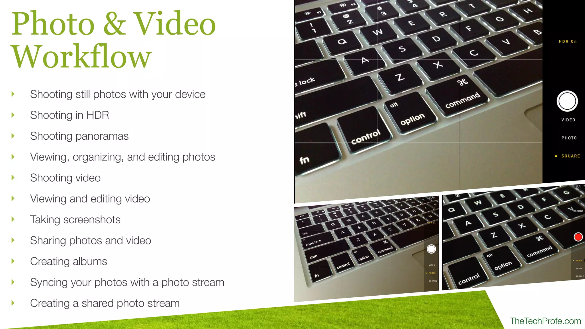 TheTechProfe.com
Photo & Video
Workflow
‣ Shooting still photos with your device
‣ Shooting in HDR
‣ Shooting panoramas
‣ Viewing, organizing, and editing photos
‣ Shooting video
‣ Viewing and editing video
‣ Taking screenshots
‣ Sharing photos and video
‣ Creating albums
‣ Syncing your photos with a photo stream
‣ Creating a shared photo stream
 