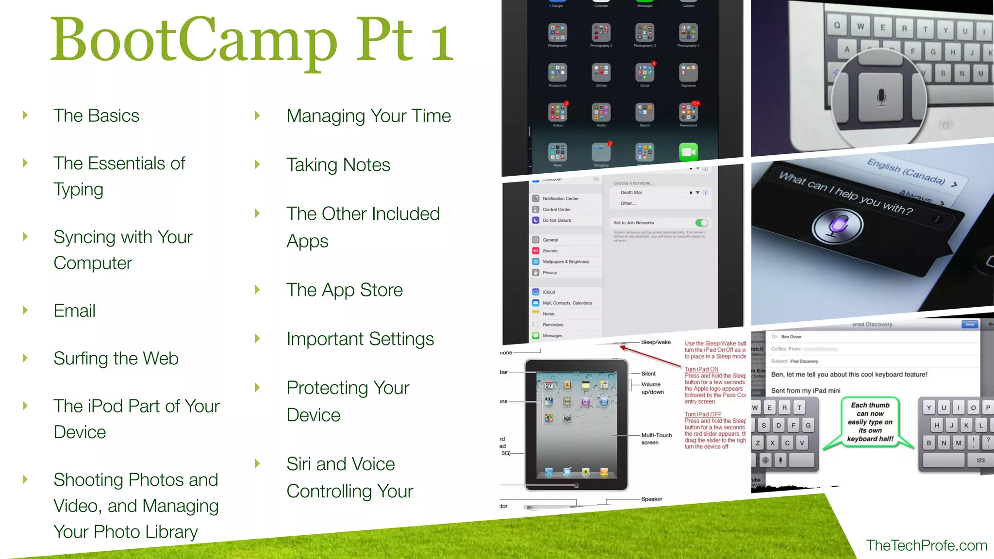 TheTechProfe.com
BootCamp Pt 1
‣ The Basics
‣ The Essentials of
Typing
‣ Syncing with Your
Computer
‣ Email
‣ Surﬁng the Web
‣ The iPod Part of Your
Device
‣ Shooting Photos and
Video, and Managing
Your Photo Library
‣ Managing Your Time
‣ Taking Notes
‣ The Other Included
Apps
‣ The App Store
‣ Important Settings
‣ Protecting Your
Device
‣ Siri and Voice
Controlling Your
 