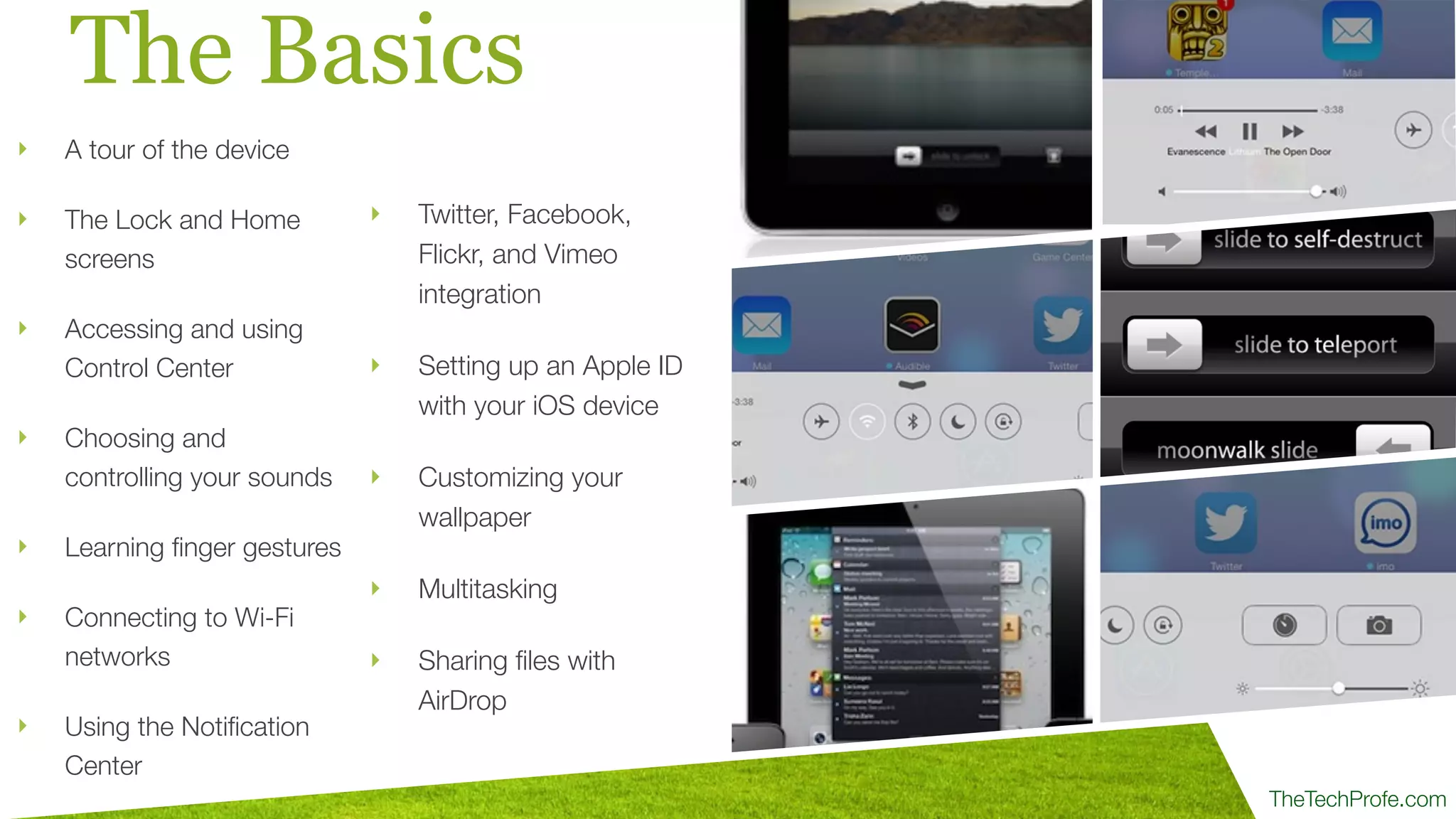 TheTechProfe.com
The Basics
‣ A tour of the device
‣ The Lock and Home
screens
‣ Accessing and using
Control Center
‣ Choosing and
controlling your sounds
‣ Learning ﬁnger gestures
‣ Connecting to Wi-Fi
networks
‣ Using the Notiﬁcation
Center
‣ Twitter, Facebook,
Flickr, and Vimeo
integration
‣ Setting up an Apple ID
with your iOS device
‣ Customizing your
wallpaper
‣ Multitasking
‣ Sharing ﬁles with
AirDrop
 