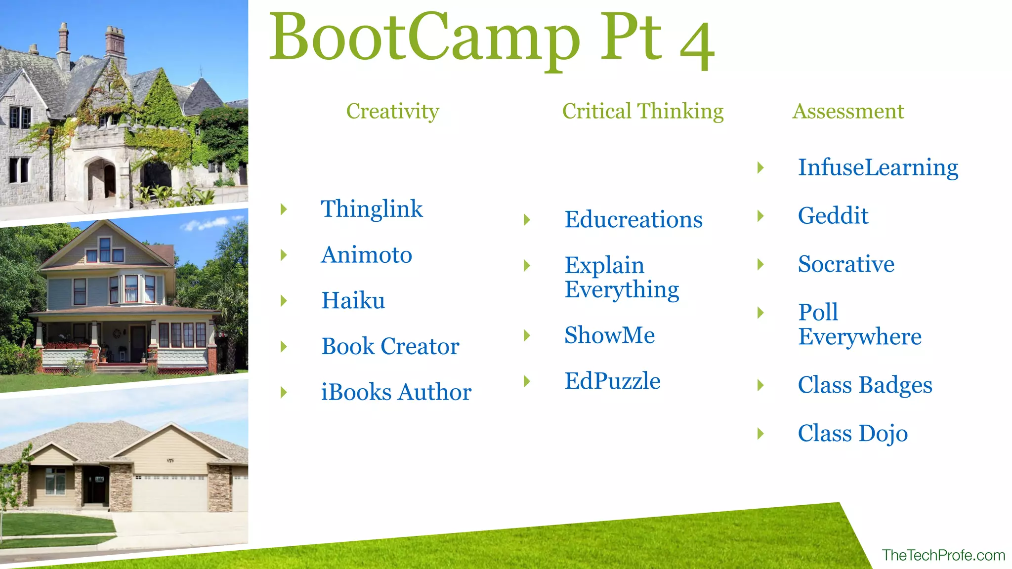 TheTechProfe.com
‣ Thinglink
‣ Animoto
‣ Haiku
‣ Book Creator
‣ iBooks Author
BootCamp Pt 4
‣ Educreations
‣ Explain
Everything
‣ ShowMe
‣ EdPuzzle
‣ InfuseLearning
!
‣ Geddit
!
‣ Socrative
!
‣ Poll
Everywhere
!
‣ Class Badges
!
‣ Class Dojo
Creativity Critical Thinking Assessment
 