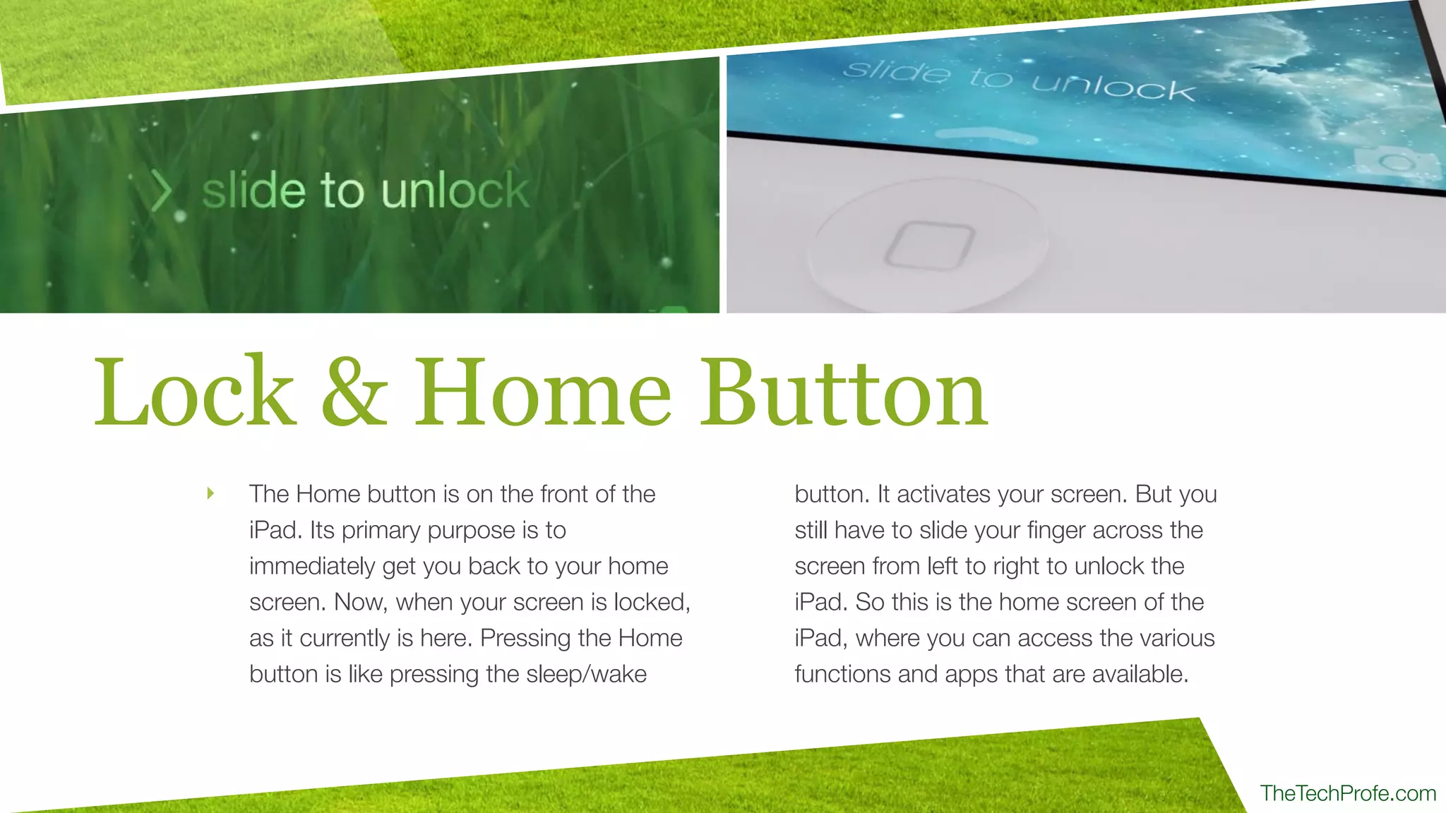 TheTechProfe.com
Lock & Home Button
‣ The Home button is on the front of the
iPad. Its primary purpose is to
immediately get you back to your home
screen. Now, when your screen is locked,
as it currently is here. Pressing the Home
button is like pressing the sleep/wake
button. It activates your screen. But you
still have to slide your ﬁnger across the
screen from left to right to unlock the
iPad. So this is the home screen of the
iPad, where you can access the various
functions and apps that are available.
 